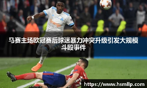 马赛主场欧冠赛后球迷暴力冲突升级引发大规模斗殴事件
